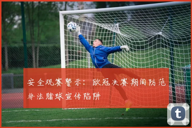 安全观赛警示：欧冠决赛期间防范非法赌球宣传陷阱