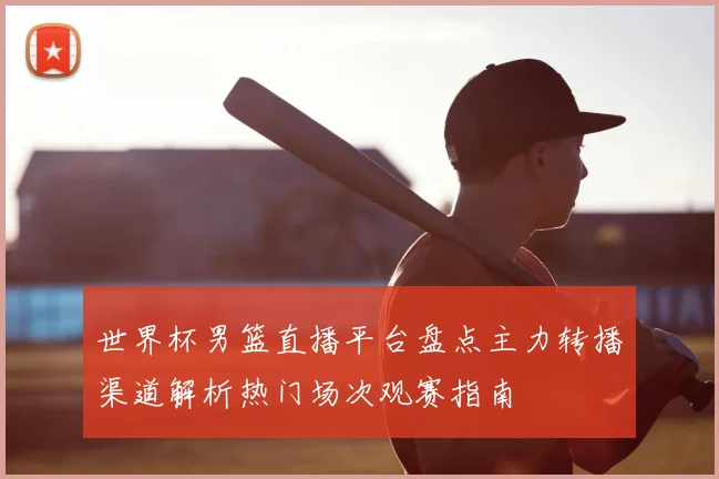 世界杯男篮直播平台盘点主力转播渠道解析热门场次观赛指南