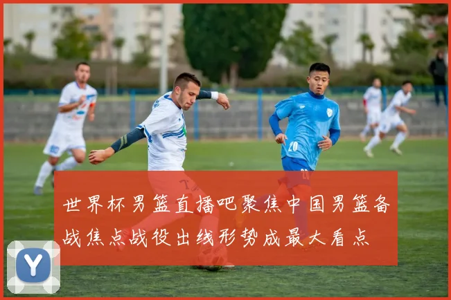 世界杯男篮直播吧聚焦中国男篮备战焦点战役出线形势成最大看点