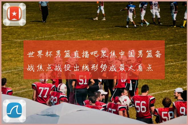 世界杯男篮直播吧聚焦中国男篮备战焦点战役出线形势成最大看点