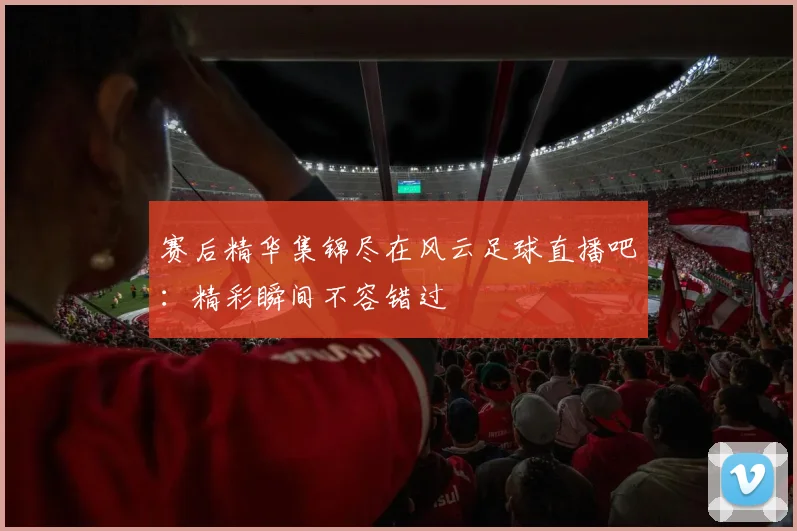 赛后精华集锦尽在风云足球直播吧:精彩瞬间不容错过