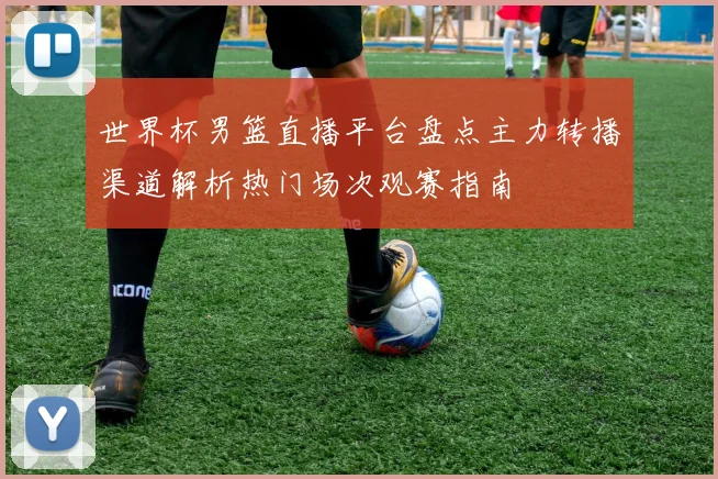 世界杯男篮直播平台盘点主力转播渠道解析热门场次观赛指南