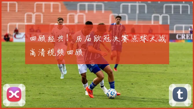 回顾经典！历届欧冠决赛点球大战高清视频回顾